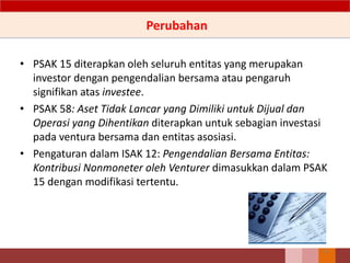 Perubahan
• PSAK 15 diterapkan oleh seluruh entitas yang merupakan
investor dengan pengendalian bersama atau pengaruh
signifikan atas investee.
• PSAK 58: Aset Tidak Lancar yang Dimiliki untuk Dijual dan
Operasi yang Dihentikan diterapkan untuk sebagian investasi
pada ventura bersama dan entitas asosiasi.
• Pengaturan dalam ISAK 12: Pengendalian Bersama Entitas:
Kontribusi Nonmoneter oleh Venturer dimasukkan dalam PSAK
15 dengan modifikasi tertentu.
51
 