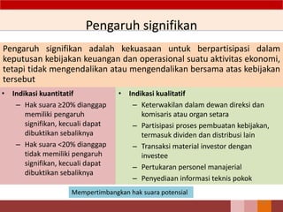 Pengaruh signifikan
Pengaruh signifikan adalah kekuasaan untuk berpartisipasi dalam
keputusan kebijakan keuangan dan operasional suatu aktivitas ekonomi,
tetapi tidak mengendalikan atau mengendalikan bersama atas kebijakan
tersebut
52
• Indikasi kuantitatif
– Hak suara ≥20% dianggap
memiliki pengaruh
signifikan, kecuali dapat
dibuktikan sebaliknya
– Hak suara <20% dianggap
tidak memiliki pengaruh
signifikan, kecuali dapat
dibuktikan sebaliknya
• Indikasi kualitatif
– Keterwakilan dalam dewan direksi dan
komisaris atau organ setara
– Partisipasi proses pembuatan kebijakan,
termasuk dividen dan distribusi lain
– Transaksi material investor dengan
investee
– Pertukaran personel manajerial
– Penyediaan informasi teknis pokok
Mempertimbangkan hak suara potensial
 