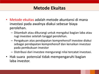 Metode Ekuitas
• Metode ekuitas adalah metode akuntansi di mana
investasi pada awalnya diakui sebesar biaya
perolehan.
– Ditambah atau dikurangi untuk mengakui bagian laba atau
rugi investee setelah tanggal perolehan.
– Pengakuan atas pendapatan komprehensif investee diakui
sebagai pendapatan komprehensif dan kenaikan investasi
pada pembukuan investor
– Distribusi dari investee mengurangi nilai tercatat investasi.
• Hak suara potensial tidak mempengaruhi bagian
laba investor.
53
 
