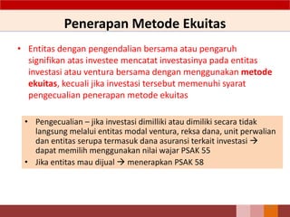Penerapan Metode Ekuitas
• Entitas dengan pengendalian bersama atau pengaruh
signifikan atas investee mencatat investasinya pada entitas
investasi atau ventura bersama dengan menggunakan metode
ekuitas, kecuali jika investasi tersebut memenuhi syarat
pengecualian penerapan metode ekuitas
54
• Pengecualian – jika investasi dimilliki atau dimiliki secara tidak
langsung melalui entitas modal ventura, reksa dana, unit perwalian
dan entitas serupa termasuk dana asuransi terkait investasi 
dapat memilih menggunakan nilai wajar PSAK 55
• Jika entitas mau dijual  menerapkan PSAK 58
 