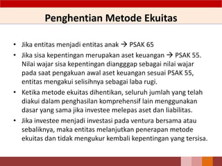 Penghentian Metode Ekuitas
55
• Jika entitas menjadi entitas anak  PSAK 65
• Jika sisa kepentingan merupakan aset keuangan  PSAK 55.
Nilai wajar sisa kepentingan diangggap sebagai nilai wajar
pada saat pengakuan awal aset keuangan sesuai PSAK 55,
entitas mengakui selisihnya sebagai laba rugi.
• Ketika metode ekuitas dihentikan, seluruh jumlah yang telah
diakui dalam penghasilan komprehensif lain menggunakan
dasar yang sama jika investee melepas aset dan liabilitas.
• Jika investee menjadi investasi pada ventura bersama atau
sebaliknya, maka entitas melanjutkan penerapan metode
ekuitas dan tidak mengukur kembali kepentingan yang tersisa.
 