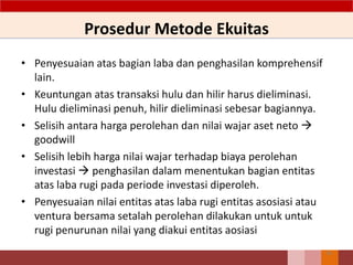 Prosedur Metode Ekuitas
56
• Penyesuaian atas bagian laba dan penghasilan komprehensif
lain.
• Keuntungan atas transaksi hulu dan hilir harus dieliminasi.
Hulu dieliminasi penuh, hilir dieliminasi sebesar bagiannya.
• Selisih antara harga perolehan dan nilai wajar aset neto 
goodwill
• Selisih lebih harga nilai wajar terhadap biaya perolehan
investasi  penghasilan dalam menentukan bagian entitas
atas laba rugi pada periode investasi diperoleh.
• Penyesuaian nilai entitas atas laba rugi entitas asosiasi atau
ventura bersama setalah perolehan dilakukan untuk untuk
rugi penurunan nilai yang diakui entitas aosiasi
 