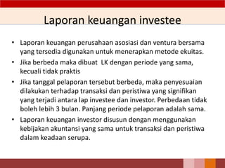 Laporan keuangan investee
• Laporan keuangan perusahaan asosiasi dan ventura bersama
yang tersedia digunakan untuk menerapkan metode ekuitas.
• Jika berbeda maka dibuat LK dengan periode yang sama,
kecuali tidak praktis
• Jika tanggal pelaporan tersebut berbeda, maka penyesuaian
dilakukan terhadap transaksi dan peristiwa yang signifikan
yang terjadi antara lap investee dan investor. Perbedaan tidak
boleh lebih 3 bulan. Panjang periode pelaporan adalah sama.
• Laporan keuangan investor disusun dengan menggunakan
kebijakan akuntansi yang sama untuk transaksi dan peristiwa
dalam keadaan serupa.
57
 