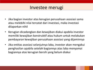 Investee merugi
• Jika bagian investor atas kerugian perusahaan asosiasi sama
atau melebihi nilai tercatat dari investasi, maka investasi
dilaporkan nihil
• Kerugian dicadangkan dan kewajiban diakui apabila investor
memiliki kewajiban konstruktif atau hukum untuk melakukan
pembayaran kewajiban perusahaan asosiasi yang dijaminnya
• Jika entitas asosiasi selanjutnya laba, investor akan mengakui
penghasilan apabila setelah bagiannya atas laba menyamai
bagiannya atas kerugian bersih yang belum diakui
58
 