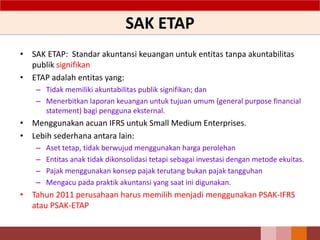 SAK ETAP
• SAK ETAP: Standar akuntansi keuangan untuk entitas tanpa akuntabilitas
publik signifikan
• ETAP adalah entitas yang:
– Tidak memiliki akuntabilitas publik signifikan; dan
– Menerbitkan laporan keuangan untuk tujuan umum (general purpose financial
statement) bagi pengguna eksternal.
• Menggunakan acuan IFRS untuk Small Medium Enterprises.
• Lebih sederhana antara lain:
– Aset tetap, tidak berwujud menggunakan harga perolehan
– Entitas anak tidak dikonsolidasi tetapi sebagai investasi dengan metode ekuitas.
– Pajak menggunakan konsep pajak terutang bukan pajak tangguhan
– Mengacu pada praktik akuntansi yang saat ini digunakan.
• Tahun 2011 perusahaan harus memilih menjadi menggunakan PSAK-IFRS
atau PSAK-ETAP
6
 