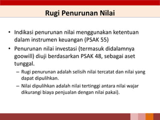 Rugi Penurunan Nilai
• Indikasi penurunan nilai menggunakan ketentuan
dalam instrumen keuangan (PSAK 55)
• Penurunan nilai investasi (termasuk didalamnya
goowill) diuji berdasarkan PSAK 48, sebagai aset
tunggal.
– Rugi penurunan adalah selisih nilai tercatat dan nilai yang
dapat dipulihkan.
– Nilai dipulihkan adalah nilai tertinggi antara nilai wajar
dikurangi biaya penjualan dengan nilai pakai).
60
 