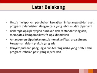 Latar Belakang
• Untuk melaporkan perubahan kewajiban imbalan pasti dan aset
program didefinisikan dengan cara yang lebih mudah dipahami
• Beberapa opsi penyajian diizinkan dalam standar yang ada,
membatasi komparabilitas  opsi ditiadakan
• Amandemen diperlukan untuk mengklarifikasi area dimana
keragaman dalam praktik yang ada
• Penyempurnaan pengungkapan tentang risiko yang timbul dari
program imbalan pasti yang diperlukan
63
 
