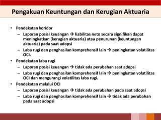 Pengakuan Keuntungan dan Kerugian Aktuaria
• Pendekatan koridor
– Laporan posisi keuangan  liabilitas neto secara signifikan dapat
meningkatkan (kerugian aktuaria) atau penurunan (keuntungan
aktuaria) pada saat adopsi
– Laba rugi dan penghasilan komprehensif lain  peningkatan volatilitas
OCI.
• Pendekatan laba rugi
– Laporan posisi keuangan  tidak ada perubahan saat adopsi
– Laba rugi dan penghasilan komprehensif lain  peningkatan volatilitas
OCI dan mengurangi volatilitas laba rugi.
• Pendekatan melalui OCI
– Laporan posisi keuangan  tidak ada perubahan pada saat adopsi
– Laba rugi dan penghasilan komprehensif lain  tidak ada perubahan
pada saat adopsi
66
 