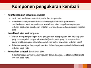 Komponen pengukuran kembali
• Keuntungan dan kerugian aktuarial
– Hasil dari perubahan asumsi aktuaria dan penyesuaian
– Tidak mencakup perubahan nilai kini kewajiban imbalan pasti karena
pemberlakuan awal, amandemen, kurtailmen, atau penyelesaian program
imbalan pasti, atau perubahan imbalan terutang berdasarkan program imbalan
pasti
• Imbal hasil atas aset program
– Entitas mengurangi dengan biaya pengelolaan aset program dan pajak apapun
yang terutang oleh program itu sendiri (selain pajak yang termasuk dalam
asuransi aktuaria yang digunakan untuk mengukur kewajiban imbalan pasti)
– Tidak termasuk jumlah yang dimasukan dalam bunga neto atas liabilitas (aset)
imbalan pasti neto
• Perubahan dampak batas atas aset
– Tidak termasuk jumlah yang dimasukan dalam bunga neto atas liabilitas (aset)
imbalan pasti neto
70
 