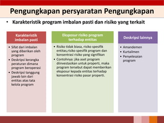 Pengungkapan persyaratan Pengungkapan
• Karakteristik program imbalan pasti dan risiko yang terkait
71
Karakteristik
imbalan pasti
• Sifat dari imbalan
yang diberikan oleh
program
• Deskripsi kerangka
peraturan dimana
program beroperasi
• Deskripsi tanggung
jawab lain dari
entitas atas tata
kelola program
Eksposur risiko program
terhadap entitas
• Risiko tidak biasa, risiko spesifik
entitas,risiko spesifik program dan
konsentrasi risiko yang signifikan
• Contohnya: jika aset program
diinvestasikan untuk properti, maka
program tersebut dapat memberikan
eksposur kepada entitas terhadap
konsentrasi risiko pasar properti.
Deskripsi lainnya
• Amandemen
• Kurtailmen
• Penyelesaian
program
 