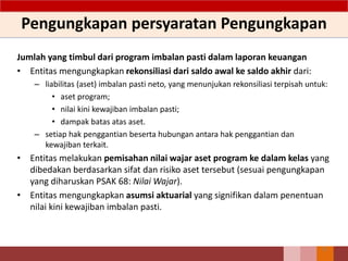 Pengungkapan persyaratan Pengungkapan
Jumlah yang timbul dari program imbalan pasti dalam laporan keuangan
• Entitas mengungkapkan rekonsiliasi dari saldo awal ke saldo akhir dari:
– liabilitas (aset) imbalan pasti neto, yang menunjukan rekonsiliasi terpisah untuk:
• aset program;
• nilai kini kewajiban imbalan pasti;
• dampak batas atas aset.
– setiap hak penggantian beserta hubungan antara hak penggantian dan
kewajiban terkait.
• Entitas melakukan pemisahan nilai wajar aset program ke dalam kelas yang
dibedakan berdasarkan sifat dan risiko aset tersebut (sesuai pengungkapan
yang diharuskan PSAK 68: Nilai Wajar).
• Entitas mengungkapkan asumsi aktuarial yang signifikan dalam penentuan
nilai kini kewajiban imbalan pasti.
72
 