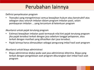 Perubahan lainnya
Definisi penyelesaian program
• Transaksi yang mengeliminasi semua kewajiban hukum atau konstruktif atas
sebagian atau seluruh imbalan dalam program imbalan pasti, selain
pembayaran imbalan … yang tercantum di ketentuan program
Akuntansi untuk pajak terutang program
• Estimasi kewajiban imbalan pasti termasuk nilai kini pajak terutang program
jika pajak tersebut terkait dengan jasa sebelum tanggal pelaporan, atau
terkait dengan manfaat yang dihasilkan dari jasa tersebut.
• Pajak lainnya harus dimasukkan sebagai pengurang imbal hasil aset program
Akuntansi untuk biaya administrasi
• Biaya administrasi diakui pada saat jasa administrasi diterima. Biaya yang
terkait dengan pengelolaan aset program dikurangkan dari imbal hasil aset
program
76
 