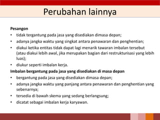 Perubahan lainnya
Pesangon
• tidak tergantung pada jasa yang disediakan dimasa depan;
• adanya jangka waktu yang singkat antara penawaran dan penghentian;
• diakui ketika entitas tidak dapat lagi menarik tawaran imbalan tersebut
(atau diakui lebih awal, jika merupakan bagian dari restrukturisasi yang lebih
luas);
• diukur seperti imbalan kerja.
Imbalan bergantung pada jasa yang disediakan di masa depan
• bergantung pada jasa yang disediakan dimasa depan;
• adanya jangka waktu yang panjang antara penawaran dan penghentian yang
sebenarnya;
• tersedia di bawah skema yang sedang berlangsung;
• dicatat sebagai imbalan kerja karyawan.
77
 