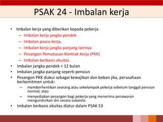 PSAK 24 - Imbalan kerja
• Imbalan kerja yang diberikan kepada pekerja:
– Imbalan kerja jangka pendek
– Imbalan pasca-kerja,
– Imbalan kerja jangka panjang lainnya
– Pesangon Pemutusan Kontrak Kerja (PKK)
– Imbalan berbasis ekuitas
• Imbalan jangka pendek < 12 bulan
• Imbalan jangka panjang seperti pensiun
• Pesangon PKK diakui sebagai kewajiban dan beban jika, perusahaan
berkomitmen untuk:
– memberhentikan seorang atau sekelompok pekerja sebelum tanggal pensiun
normal; atau
– menyediakan pesangon bagi pekerja yang menerima penawaran
mengundurkan diri secara sukarela.
• Imbalan berbasis ekuitas diatur dalam PSAK 53
78
 