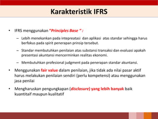 Karakteristik IFRS
• IFRS menggunakan “Principles Base “ :
– Lebih menekankan pada intepreatasi dan aplikasi atas standar sehingga harus
berfokus pada spirit penerapan prinsip tersebut.
– Standar membutuhkan penilaian atas substansi transaksi dan evaluasi apakah
presentasi akuntansi mencerminkan realitas ekonomi.
– Membutuhkan profesional judgment pada penerapan standar akuntansi.
• Menggunakan fair value dalam penilaian, jika tidak ada nilai pasar aktif
harus melakukan penilaian sendiri (perlu kompetensi) atau menggunakan
jasa penilai
• Mengharuskan pengungkapan (disclosure) yang lebih banyak baik
kuantitaif maupun kualitatif
8
 