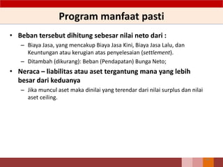 Program manfaat pasti
• Beban tersebut dihitung sebesar nilai neto dari :
– Biaya Jasa, yang mencakup Biaya Jasa Kini, Biaya Jasa Lalu, dan
Keuntungan atau kerugian atas penyelesaian (settlement).
– Ditambah (dikurang): Beban (Pendapatan) Bunga Neto;
• Neraca – liabilitas atau aset tergantung mana yang lebih
besar dari keduanya
– Jika muncul aset maka dinilai yang terendar dari nilai surplus dan nilai
aset ceiling.
86
 