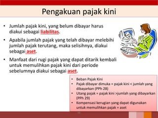Pengakuan pajak kini
• Jumlah pajak kini, yang belum dibayar harus
diakui sebagai liabilitas.
• Apabila jumlah pajak yang telah dibayar melebihi
jumlah pajak terutang, maka selisihnya, diakui
sebagai aset.
• Manfaat dari rugi pajak yang dapat ditarik kembali
untuk memulihkan pajak kini dari periode
sebelumnya diakui sebagai aset.
98
• Beban Pajak Kini
• Pajak dibayar dimuka = pajak kini < jumlah yang
dibayarkan (PPh 28)
• Utang pajak = pajak kini >jumlah yang dibayarkan
(PPh 29)
• Kompensasi kerugian yang dapat digunakan
untuk memulihkan pajak = aset
 