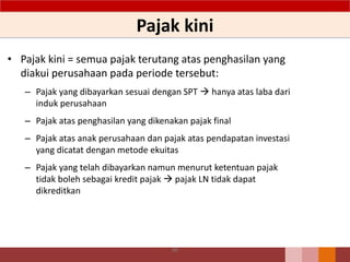 Pajak kini
• Pajak kini = semua pajak terutang atas penghasilan yang
diakui perusahaan pada periode tersebut:
– Pajak yang dibayarkan sesuai dengan SPT  hanya atas laba dari
induk perusahaan
– Pajak atas penghasilan yang dikenakan pajak final
– Pajak atas anak perusahaan dan pajak atas pendapatan investasi
yang dicatat dengan metode ekuitas
– Pajak yang telah dibayarkan namun menurut ketentuan pajak
tidak boleh sebagai kredit pajak  pajak LN tidak dapat
dikreditkan
99
 