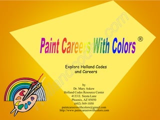 o m
                                   s .c             

                       de
              c      o
            d
          Explore Holland Codes
               and Careers


       n
   l la
                        by




  o
                 Dr. Mary Askew
          Holland Codes Resource Center




H
                4133 E. Siesta Lane
                Phoenix, AZ 85050
                  (602) 569-1050
        paintcareerswithcolors@gmail.com
      http://www.paintcareerswithcolors.com
 