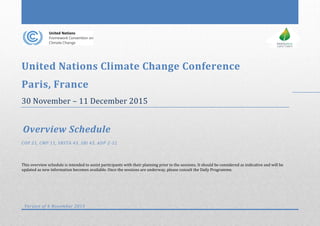 United Nations Climate Change Conference
Paris, France
30 November – 11 December 2015
Overview Schedule
COP 21, CMP 11, SBSTA 43, SBI 43, ADP 2-12
This overview schedule is intended to assist participants with their planning prior to the sessions. It should be considered as indicative and will be
updated as new information becomes available. Once the sessions are underway, please consult the Daily Programme.
Version of 6 November 2015
 