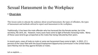 Sexual Harassment in the Workplace
• Overview
This lesson seeks to educate the audience about sexual harassment, the types of offenders, the types
of harassment and methods utilized to report such harassment in the workplace.
Traditionally, it has been the male offender who has harassed the the female worker, be it the
secretary, file clerk, etc. However, many cases have come to light of females harassing males. Many
of these cases tend to go unreported as the males fear being ridiculed by their peers.
In recent years, cases of male on male or same-sex harassment have come to light. In 2015, 17.1
percent of the cases filed with the Equal Employment Opportunity Commission in the United States
were filed by men be they against females or males.
Let us explore……
 