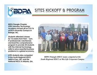 2
BDPA Triangle Chapter
SITES Saturday Technology
Academy kicked off on 3/5/16
at ECPI University Campus in
Raleigh, NC.
Students attended classes
for 12 weeks from 9am - 1pm.
IT professionals volunteered,
and lead the comprehensive
program to provide 20 students
with the Internet technology
skills to solve essential business
problems in a global economy.
SITES students also competed
in the South Regional HSCC
held in Cary, NC; and the
National HSCC in Atlanta, GA.
BDPA Triangle HSCC teams competed at the
South Regional HSCC at Met Life Corporate Campus
 