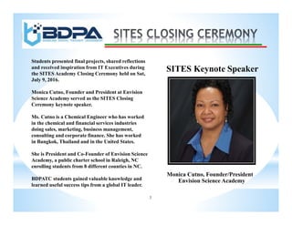3
SITES Keynote Speaker
Monica Cutno, Founder/President
Envision Science Academy
Students presented final projects, shared reflections
and received inspiration from IT Executives during
the SITES Academy Closing Ceremony held on Sat,
July 9, 2016.
Monica Cutno, Founder and President at Envision
Science Academy served as the SITES Closing
Ceremony keynote speaker.
Ms. Cutno is a Chemical Engineer who has worked
in the chemical and financial services industries
doing sales, marketing, business management,
consulting and corporate finance. She has worked
in Bangkok, Thailand and in the United States.
She is President and Co-Founder of Envision Science
Academy, a public charter school in Raleigh, NC
enrolling students from 8 different counties in NC.
BDPATC students gained valuable knowledge and
learned useful success tips from a global IT leader.
 