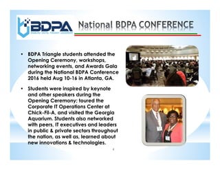 4
• BDPA Triangle students attended the
Opening Ceremony, workshops,
networking events, and Awards Gala
during the National BDPA Conference
2016 held Aug 10-16 in Atlanta, GA.
• Students were inspired by keynote
and other speakers during the
Opening Ceremony; toured the
Corporate IT Operations Center at
Chick-Fil-A, and visited the Georgia
Aquarium. Students also networked
with peers, IT executives and leaders
in public & private sectors throughout
the nation, as well as, learned about
new innovations & technologies.
 