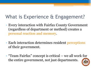 What is Experience & Engagement?
• Every interaction with Fairfax County Government
(regardless of department or method) creates a
personal reaction and memory.
• Each interaction determines resident perceptions
of their government.

• “Team Fairfax” concept is critical – we all work for
the entire government, not just departments.

 
