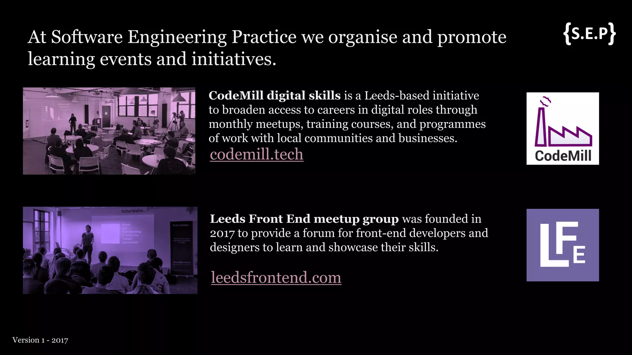 At Software Engineering Practice we organise and promote
learning events and initiatives.
Version 1 - 2017
CodeMill digital skills is a Leeds-based initiative
to broaden access to careers in digital roles through
monthly meetups, training courses, and programmes
of work with local communities and businesses.
codemill.tech
Leeds Front End meetup group was founded in
2017 to provide a forum for front-end developers and
designers to learn and showcase their skills.
leedsfrontend.com
 