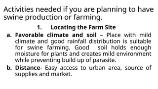 Activities needed if you are planning to have
swine production or farming.
1. Locating the Farm Site
a. Favorable climate and soil – Place with mild
climate and good rainfall distribution is suitable
for swine farming. Good soil holds enough
moisture for plants and creates mild environment
while preventing build up of parasite.
b. Distance- Easy access to urban area, source of
supplies and market.
 