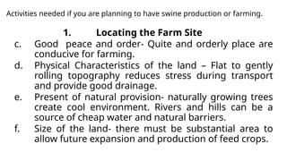 Activities needed if you are planning to have swine production or farming.
1. Locating the Farm Site
c. Good peace and order- Quite and orderly place are
conducive for farming.
d. Physical Characteristics of the land – Flat to gently
rolling topography reduces stress during transport
and provide good drainage.
e. Present of natural provision- naturally growing trees
create cool environment. Rivers and hills can be a
source of cheap water and natural barriers.
f. Size of the land- there must be substantial area to
allow future expansion and production of feed crops.
 