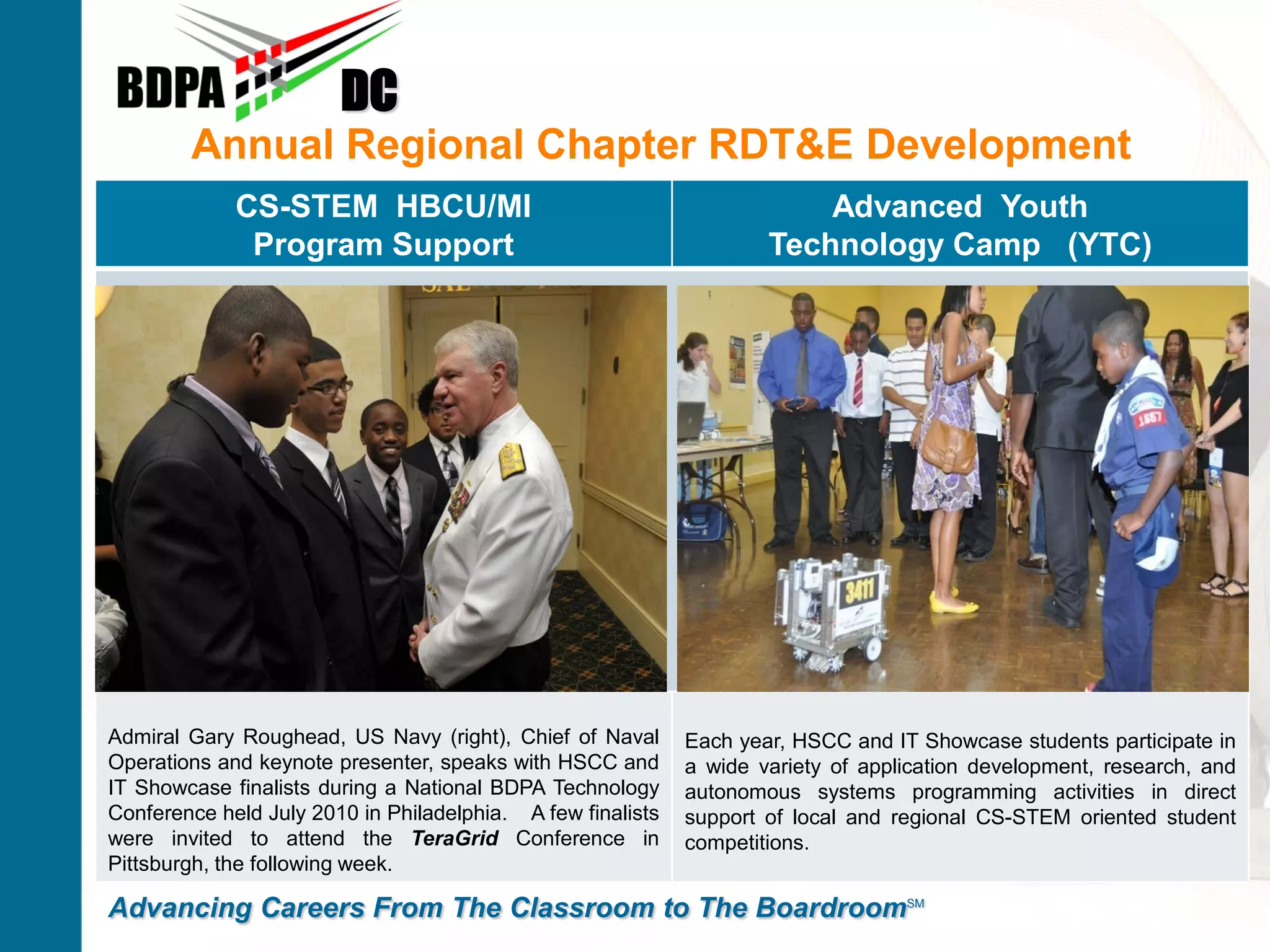 DC
        Annual Regional Chapter RDT&E Development
             CS-STEM HBCU/MI                                             Advanced Youth
              Program Support                                        Technology Camp (YTC)




Admiral Gary Roughead, US Navy (right), Chief of Naval       Each year, HSCC and IT Showcase students participate in
Operations and keynote presenter, speaks with HSCC and       a wide variety of application development, research, and
IT Showcase finalists during a National BDPA Technology      autonomous systems programming activities in direct
Conference held July 2010 in Philadelphia. A few finalists   support of local and regional CS-STEM oriented student
were invited to attend the TeraGrid Conference in            competitions.
Pittsburgh, the following week.

Advancing Careers From The Classroom to The BoardroomSM
 