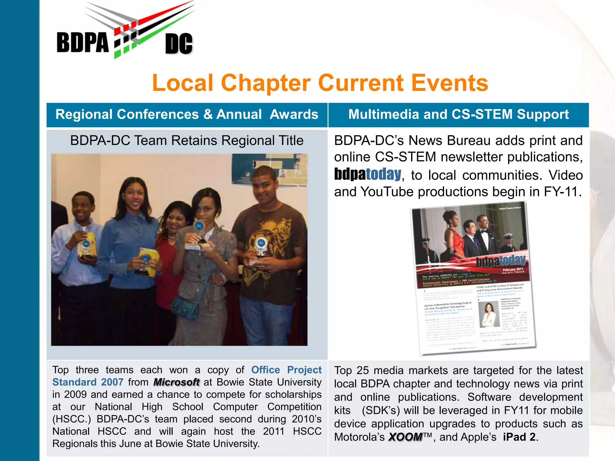 DC
                   Local Chapter Current Events
Regional Conferences & Annual Awards                     Multimedia and CS-STEM Support
   BDPA-DC Team Retains Regional Title                BDPA-DC’s News Bureau adds print and
                                                      online CS-STEM newsletter publications,
                                                      bdpatoday, to local communities. Video
                                                      and YouTube productions begin in FY-11.




Top three teams each won a copy of Office Project Top 25 media markets are targeted for the latest
Standard 2007 from Microsoft at Bowie State University local BDPA chapter and technology news via print
in 2009 and earned a chance to compete for scholarships and online publications. Software development
at our National High School Computer Competition kits (SDK’s) will be leveraged in FY11 for mobile
(HSCC.) BDPA-DC’s team placed second during 2010’s device application upgrades to products such as
National HSCC and will again host the 2011 HSCC
Advancing Careers FromUniversity.                       Motorola’s XOOM™, SM Apple’s iPad 2.
                                                                            and
Regionals this June at Bowie State The Classroom to The Boardroom
 