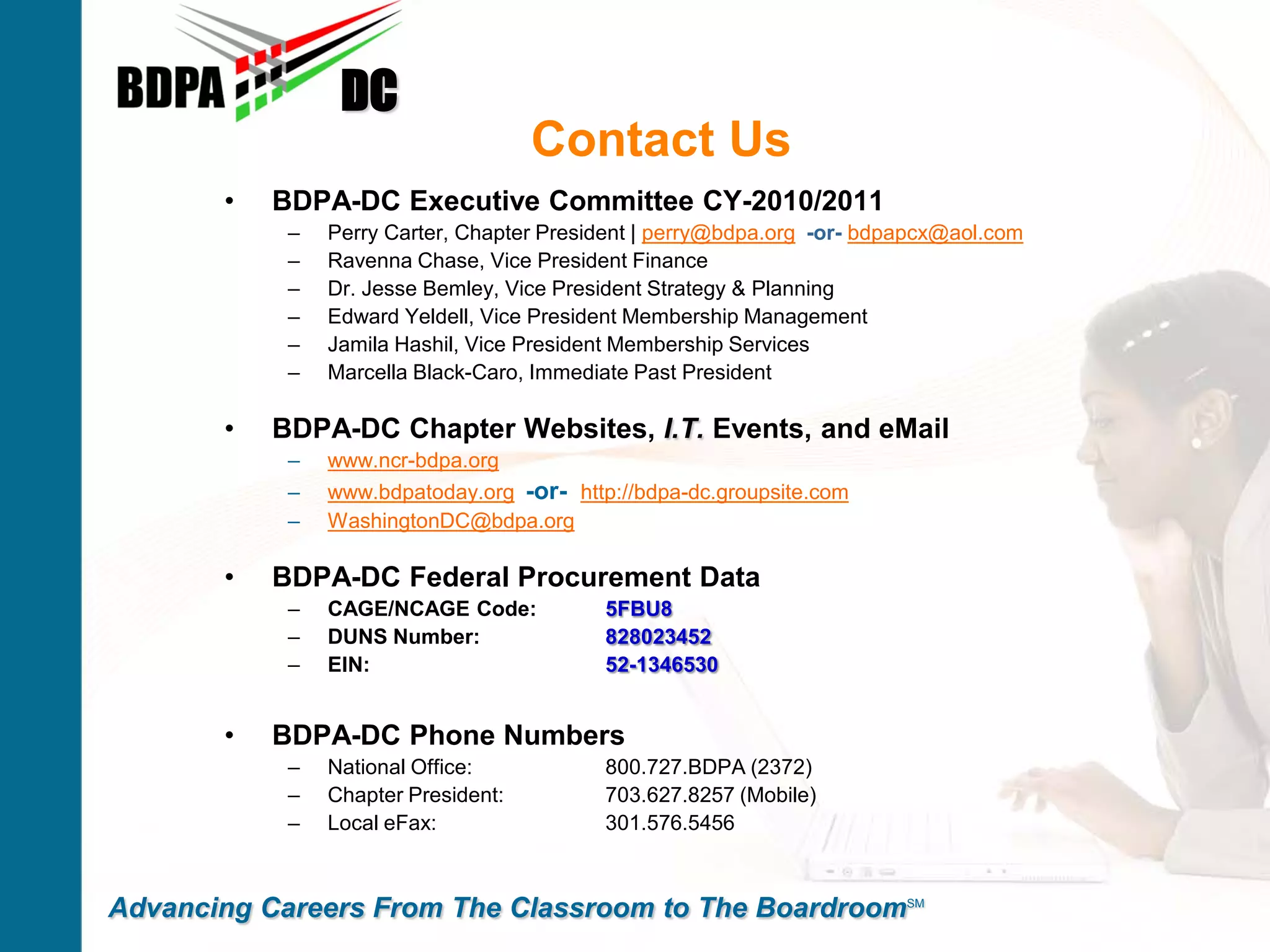 DC
                                     Contact Us
       •   BDPA-DC Executive Committee CY-2010/2011
            –   Perry Carter, Chapter President | perry@bdpa.org -or- bdpapcx@aol.com
            –   Ravenna Chase, Vice President Finance
            –   Dr. Jesse Bemley, Vice President Strategy & Planning
            –   Edward Yeldell, Vice President Membership Management
            –   Jamila Hashil, Vice President Membership Services
            –   Marcella Black-Caro, Immediate Past President

       •   BDPA-DC Chapter Websites, I.T. Events, and eMail
            –   www.ncr-bdpa.org
            –   www.bdpatoday.org -or- http://bdpa-dc.groupsite.com
            –   WashingtonDC@bdpa.org

       •   BDPA-DC Federal Procurement Data
            –   CAGE/NCAGE Code:           5FBU8
            –   DUNS Number:               828023452
            –   EIN:                       52-1346530


       •   BDPA-DC Phone Numbers
            –   National Office:           800.727.BDPA (2372)
            –   Chapter President:         703.627.8257 (Mobile)
            –   Local eFax:                301.576.5456



Advancing Careers From The Classroom to The BoardroomSM
 