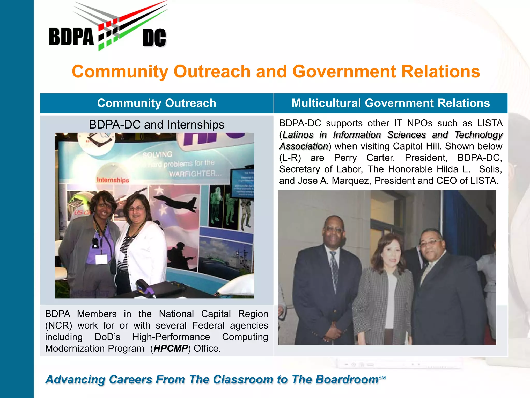 DC
     Community Outreach and Government Relations
          Community Outreach                        Multicultural Government Relations
         BDPA-DC and Internships                  BDPA-DC supports other IT NPOs such as LISTA
                                                  (Latinos in Information Sciences and Technology
                                                  Association) when visiting Capitol Hill. Shown below
                                                  (L-R) are Perry Carter, President, BDPA-DC,
                                                  Secretary of Labor, The Honorable Hilda L. Solis,
                                                  and Jose A. Marquez, President and CEO of LISTA.




BDPA Members in the National Capital Region
(NCR) work for or with several Federal agencies
including DoD’s High-Performance Computing
Modernization Program (HPCMP) Office.


Advancing Careers From The Classroom to The BoardroomSM
 