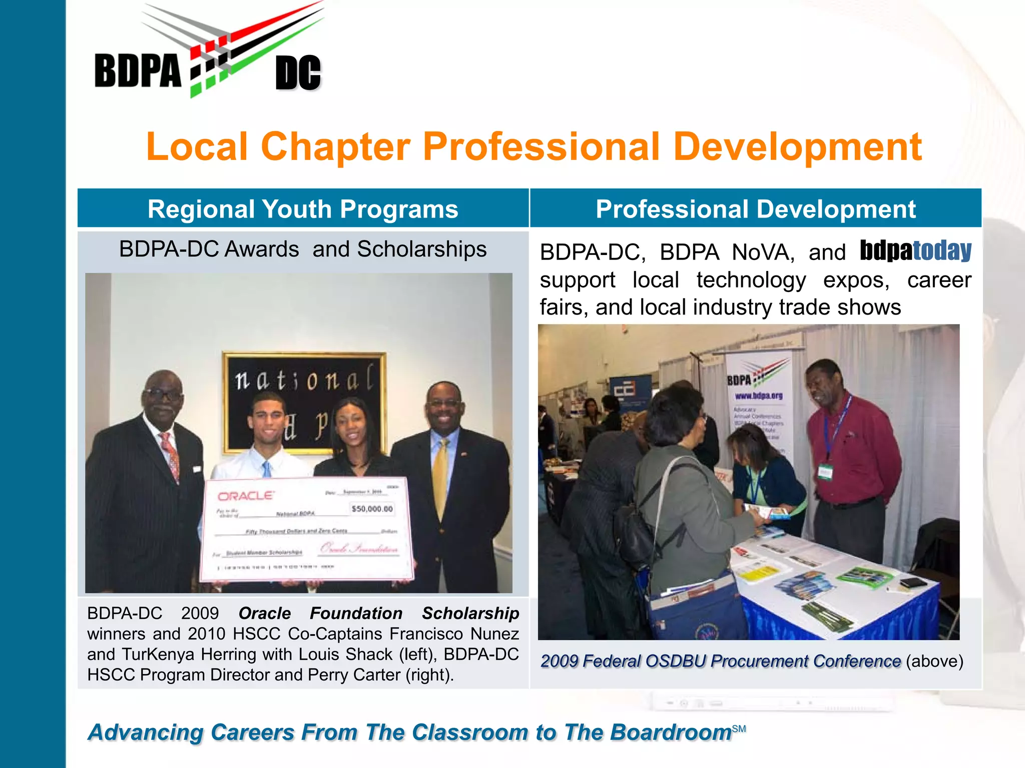 DC
       Local Chapter Professional Development
       Regional Youth Programs                                Professional Development
   BDPA-DC Awards and Scholarships                      BDPA-DC, BDPA NoVA, and bdpatoday
                                                        support local technology expos, career
                                                        fairs, and local industry trade shows




BDPA-DC 2009 Oracle Foundation Scholarship
winners and 2010 HSCC Co-Captains Francisco Nunez
and TurKenya Herring with Louis Shack (left), BDPA-DC   2009 Federal OSDBU Procurement Conference (above)
HSCC Program Director and Perry Carter (right).


Advancing Careers From The Classroom to The BoardroomSM
 