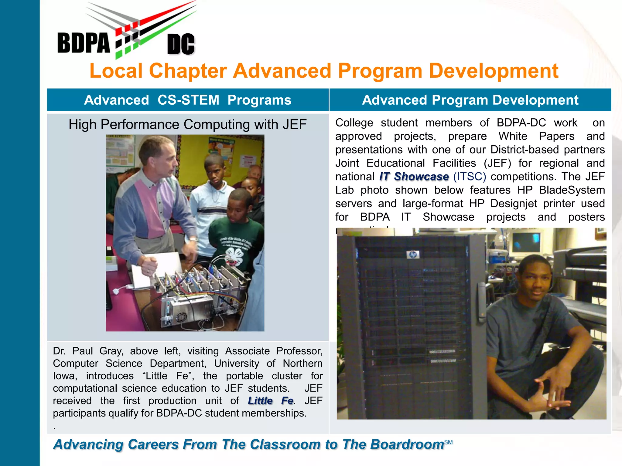 DC
       Local Chapter Advanced Program Development
      Advanced CS-STEM Programs                                 Advanced Program Development
   High Performance Computing with JEF                     College student members of BDPA-DC work on
                                                           approved projects, prepare White Papers and
                                                           presentations with one of our District-based partners
                                                           Joint Educational Facilities (JEF) for regional and
                                                           national IT Showcase (ITSC) competitions. The JEF
                                                           Lab photo shown below features HP BladeSystem
                                                           servers and large-format HP Designjet printer used
                                                           for BDPA IT Showcase projects and posters
                                                           respectively.




Dr. Paul Gray, above left, visiting Associate Professor,
Computer Science Department, University of Northern
Iowa, introduces “Little Fe”, the portable cluster for
computational science education to JEF students. JEF
received the first production unit of Little Fe. JEF
participants qualify for BDPA-DC student memberships.
.
Advancing Careers From The Classroom to The BoardroomSM
 