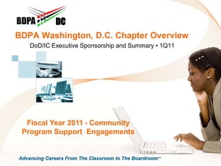 DC
BDPA Washington, D.C. Chapter Overview
    DoD/IC Executive Sponsorship and Summary • 1Q11




  Fiscal Year 2011 • Community
 Program Support Engagements


Advancing Careers From The Classroom to The BoardroomSM
 