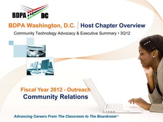 DC
BDPA Washington, D.C. | Host Chapter Overview
 Community Technology Advocacy & Executive Summary • 3Q12




    Fiscal Year 2012 • Outreach
     Community Relations

 Advancing Careers From The Classroom to The BoardroomSM
 