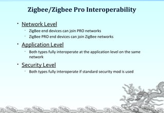 Zigbee/Zigbee Pro Interoperability
P. 26

Network Level

ZigBee end devices can join PRO networks

ZigBee PRO end devices can join ZigBee networks

Application Level

Both types fully interoperate at the application level on the same
network

Security Level

Both types fully interoperate if standard security mod is used
 