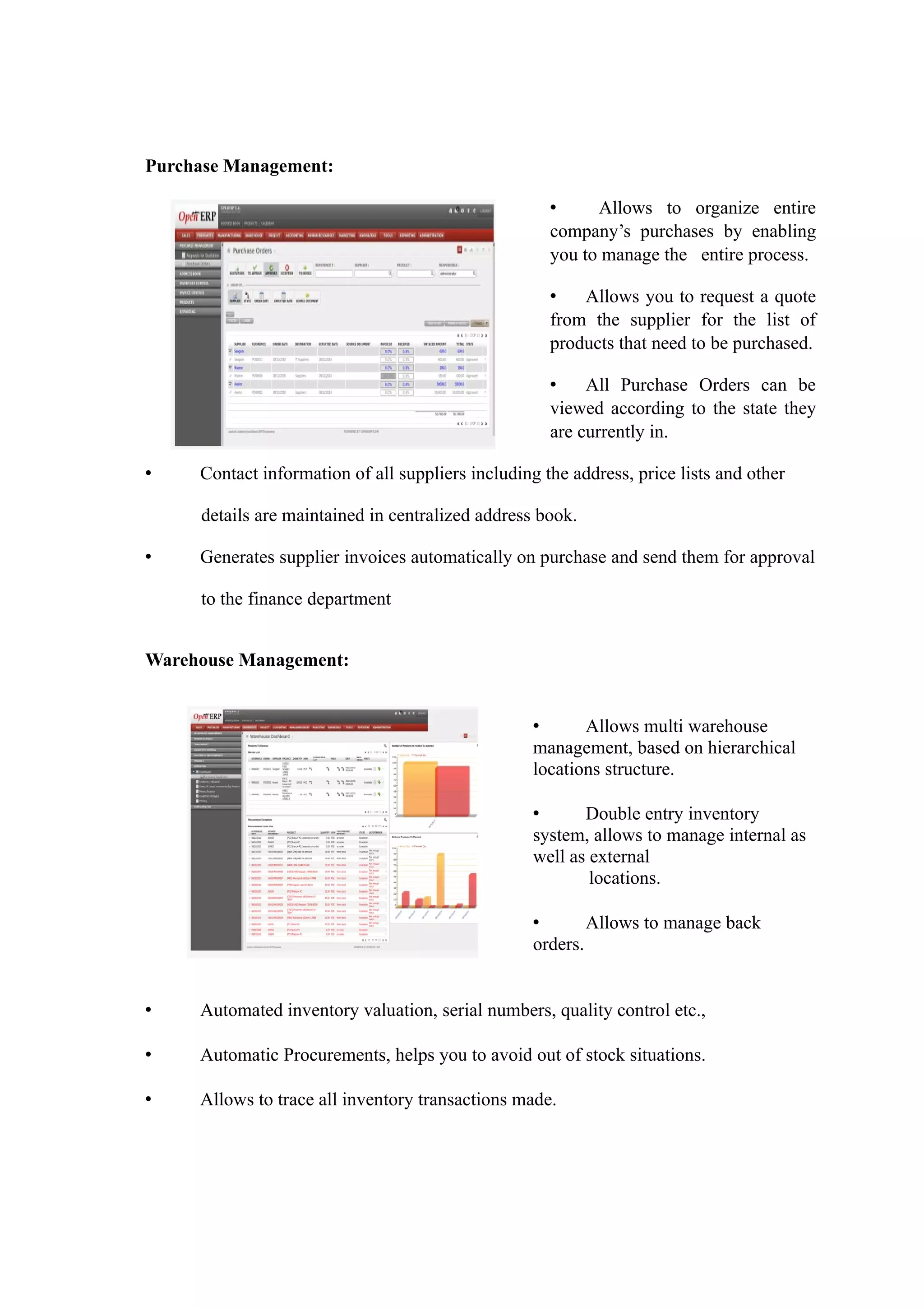 Purchase Management:

                                                     •     Allows to organize entire
                                                     company’s purchases by enabling
                                                     you to manage the entire process.

                                                     •   Allows you to request a quote
                                                     from the supplier for the list of
                                                     products that need to be purchased.

                                                     •    All Purchase Orders can be
                                                     viewed according to the state they
                                                     are currently in.

•    Contact information of all suppliers including the address, price lists and other

     details are maintained in centralized address book.

•    Generates supplier invoices automatically on purchase and send them for approval

     to the finance department


Warehouse Management:


                                                   •      Allows multi warehouse
                                                   management, based on hierarchical
                                                   locations structure.

                                                   •      Double entry inventory
                                                   system, allows to manage internal as
                                                   well as external
                                                           locations.

                                                   •       Allows to manage back
                                                   orders.


•    Automated inventory valuation, serial numbers, quality control etc.,

•    Automatic Procurements, helps you to avoid out of stock situations.

•    Allows to trace all inventory transactions made.
 