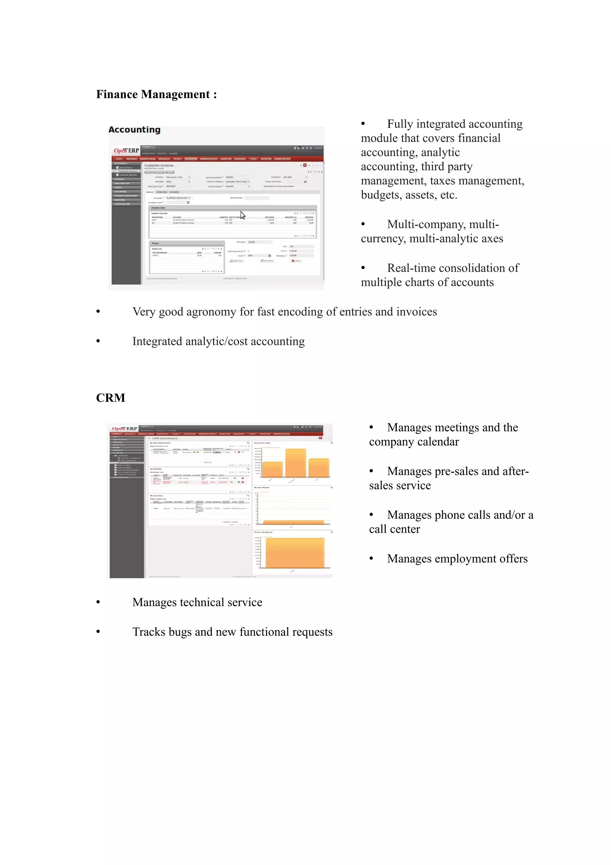 Finance Management :

                                                  •    Fully integrated accounting
                                                  module that covers financial
                                                  accounting, analytic
                                                  accounting, third party
                                                  management, taxes management,
                                                  budgets, assets, etc.

                                                  •    Multi-company, multi-
                                                  currency, multi-analytic axes

                                                  •    Real-time consolidation of
                                                  multiple charts of accounts

•     Very good agronomy for fast encoding of entries and invoices

•     Integrated analytic/cost accounting



CRM

                                                    • Manages meetings and the
                                                    company calendar

                                                    • Manages pre-sales and after-
                                                    sales service

                                                    • Manages phone calls and/or a
                                                    call center

                                                    •   Manages employment offers


•     Manages technical service

•     Tracks bugs and new functional requests
 