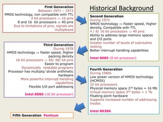 First Generation
Between 1971 – 1973
PMOS technology, non compatible with TTL
4 bit processors  16 pins
8 and 16 bit processors  40 pins
Due to limitations of pins, signals are
multiplexed
Second Generation
During 1973
NMOS technology  Faster speed, Higher
density, Compatible with TTL
4 / 8/ 16 bit processors  40 pins
Ability to address large memory spaces
and I/O ports
Greater number of levels of subroutine
nesting
Better interrupt handling capabilities
Intel 8085 (8 bit processor)
Third Generation
During 1978
HMOS technology  Faster speed, Higher
packing density
16 bit processors  40/ 48/ 64 pins
Historical Background
16 bit processors  40/ 48/ 64 pins
Easier to program
Dynamically relatable programs
Processor has multiply/ divide arithmetic
hardware
More powerful interrupt handling
capabilities
Flexible I/O port addressing
Intel 8086 (16 bit processor)
Fourth Generation
During 1980s
Low power version of HMOS technology
(HCMOS)
32 bit processors
Physical memory space 224 bytes = 16 Mb
Virtual memory space 240 bytes = 1 Tb
Floating point hardware
Supports increased number of addressing
modes
Intel 80386
Fifth Generation Pentium
 
