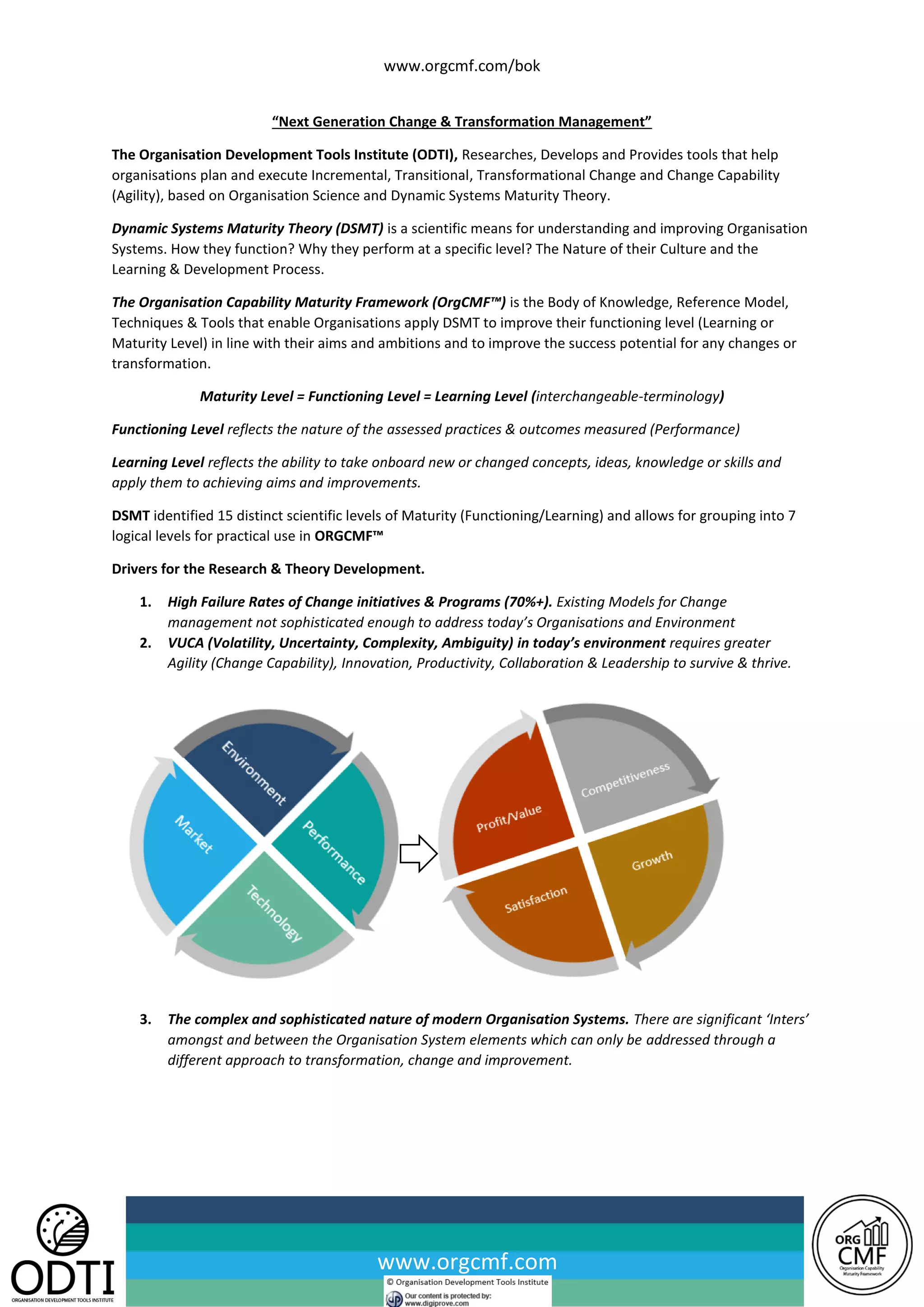www.orgcmf.com/bok
www.orgcmf.com
“Next Generation Change & Transformation Management”
The Organisation Development Tools Institute (ODTI), Researches, Develops and Provides tools that help
organisations plan and execute Incremental, Transitional, Transformational Change and Change Capability
(Agility), based on Organisation Science and Dynamic Systems Maturity Theory.
Dynamic Systems Maturity Theory (DSMT) is a scientific means for understanding and improving Organisation
Systems. How they function? Why they perform at a specific level? The Nature of their Culture and the
Learning & Development Process.
The Organisation Capability Maturity Framework (OrgCMF™) is the Body of Knowledge, Reference Model,
Techniques & Tools that enable Organisations apply DSMT to improve their functioning level (Learning or
Maturity Level) in line with their aims and ambitions and to improve the success potential for any changes or
transformation.
Maturity Level = Functioning Level = Learning Level (interchangeable-terminology)
Functioning Level reflects the nature of the assessed practices & outcomes measured (Performance)
Learning Level reflects the ability to take onboard new or changed concepts, ideas, knowledge or skills and
apply them to achieving aims and improvements.
DSMT identified 15 distinct scientific levels of Maturity (Functioning/Learning) and allows for grouping into 7
logical levels for practical use in ORGCMF™
Drivers for the Research & Theory Development.
1. High Failure Rates of Change initiatives & Programs (70%+). Existing Models for Change
management not sophisticated enough to address today’s Organisations and Environment
2. VUCA (Volatility, Uncertainty, Complexity, Ambiguity) in today’s environment requires greater
Agility (Change Capability), Innovation, Productivity, Collaboration & Leadership to survive & thrive.
3. The complex and sophisticated nature of modern Organisation Systems. There are significant ‘Inters’
amongst and between the Organisation System elements which can only be addressed through a
different approach to transformation, change and improvement.
 