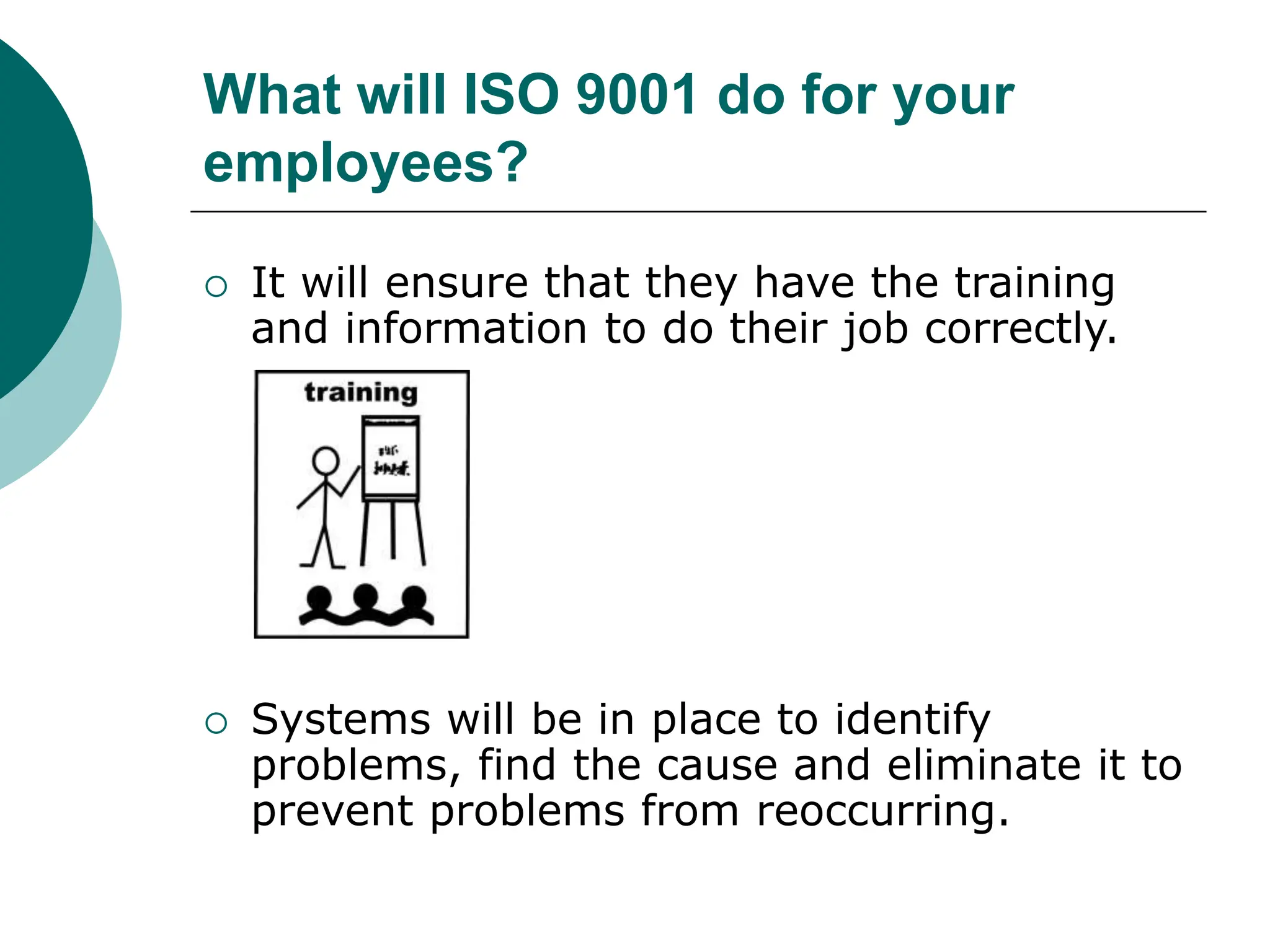 What will ISO 9001 do for your
employees?
 It will ensure that they have the training
and information to do their job correctly.
 Systems will be in place to identify
problems, find the cause and eliminate it to
prevent problems from reoccurring.
 
