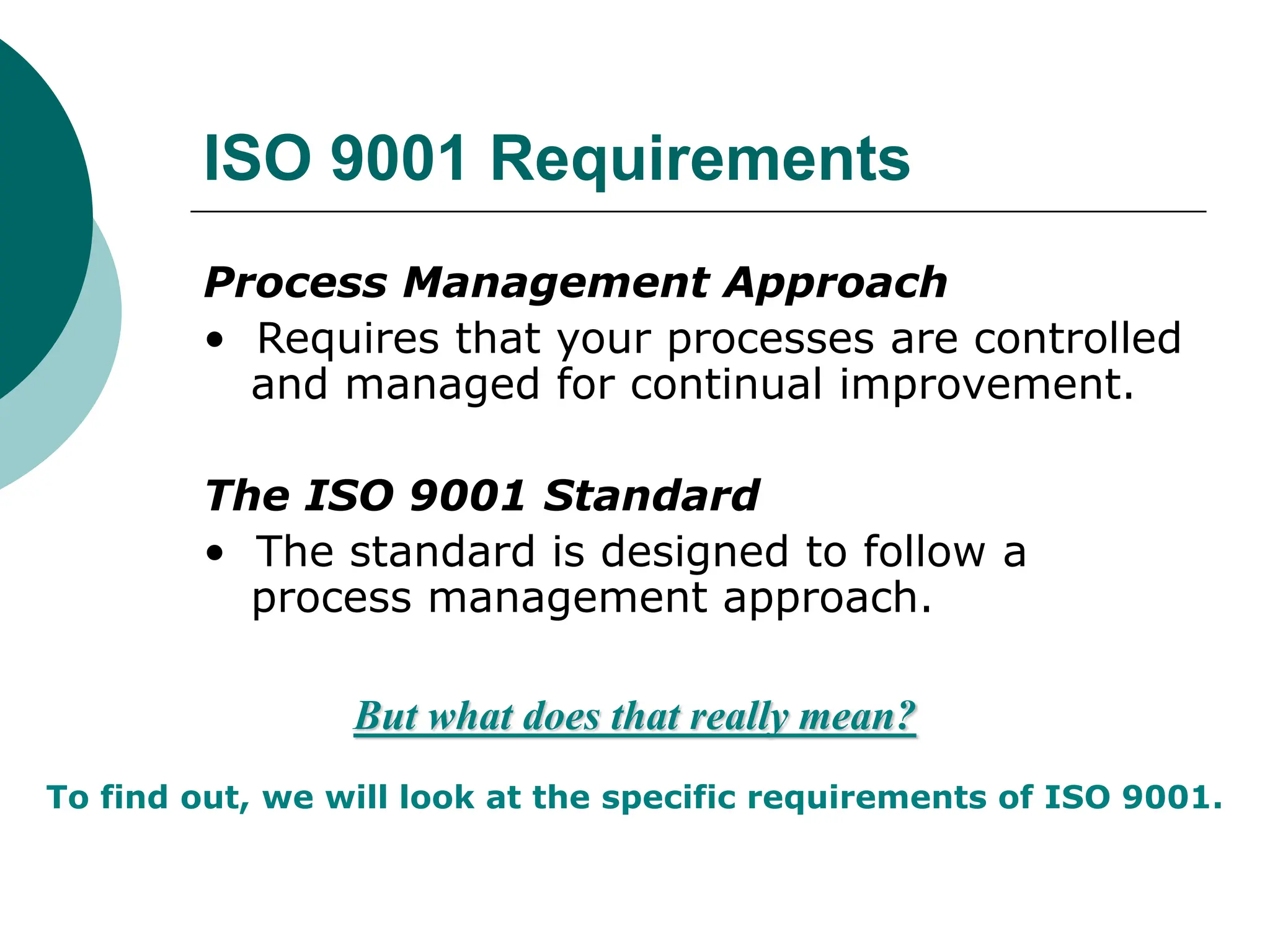 ISO 9001 Requirements
Process Management Approach
• Requires that your processes are controlled
and managed for continual improvement.
The ISO 9001 Standard
• The standard is designed to follow a
process management approach.
But what does that really mean?
To find out, we will look at the specific requirements of ISO 9001.
 
