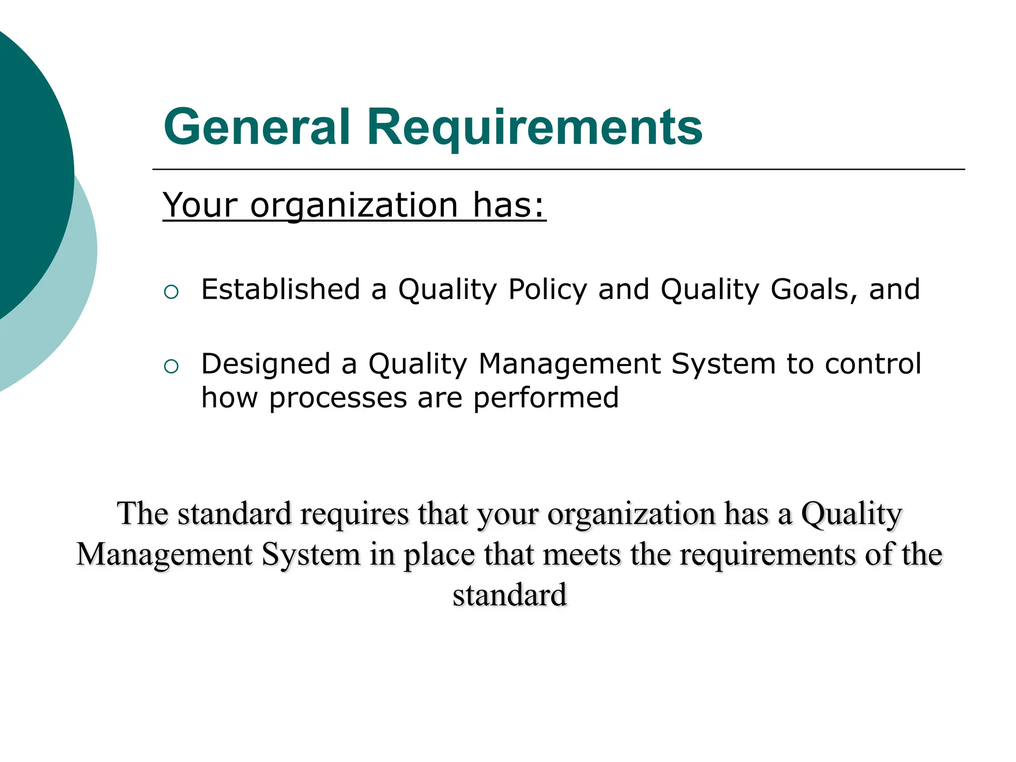 General Requirements
Your organization has:
 Established a Quality Policy and Quality Goals, and
 Designed a Quality Management System to control
how processes are performed
The standard requires that your organization has a Quality
Management System in place that meets the requirements of the
standard
 