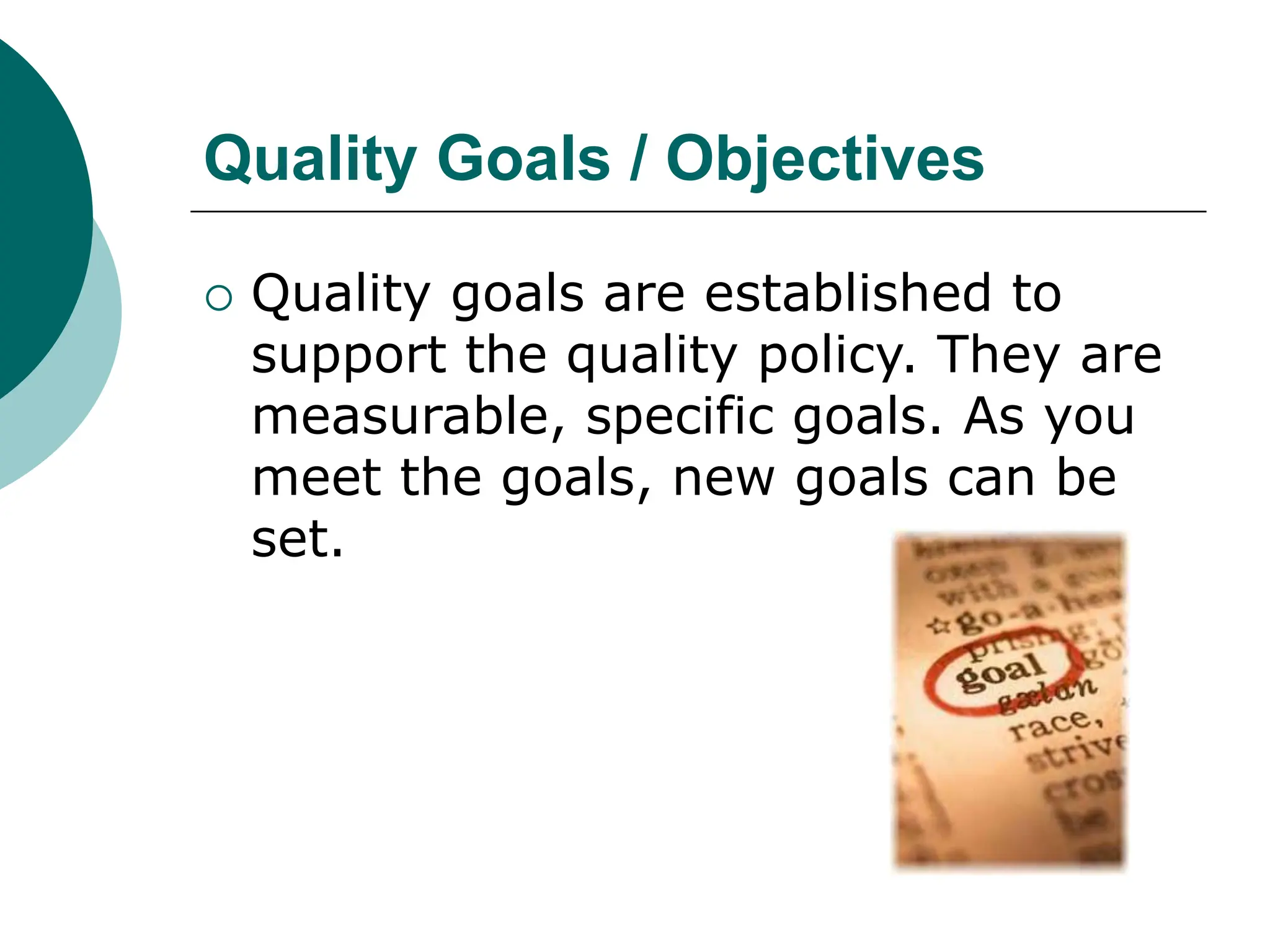 Quality Goals / Objectives
 Quality goals are established to
support the quality policy. They are
measurable, specific goals. As you
meet the goals, new goals can be
set.
 
