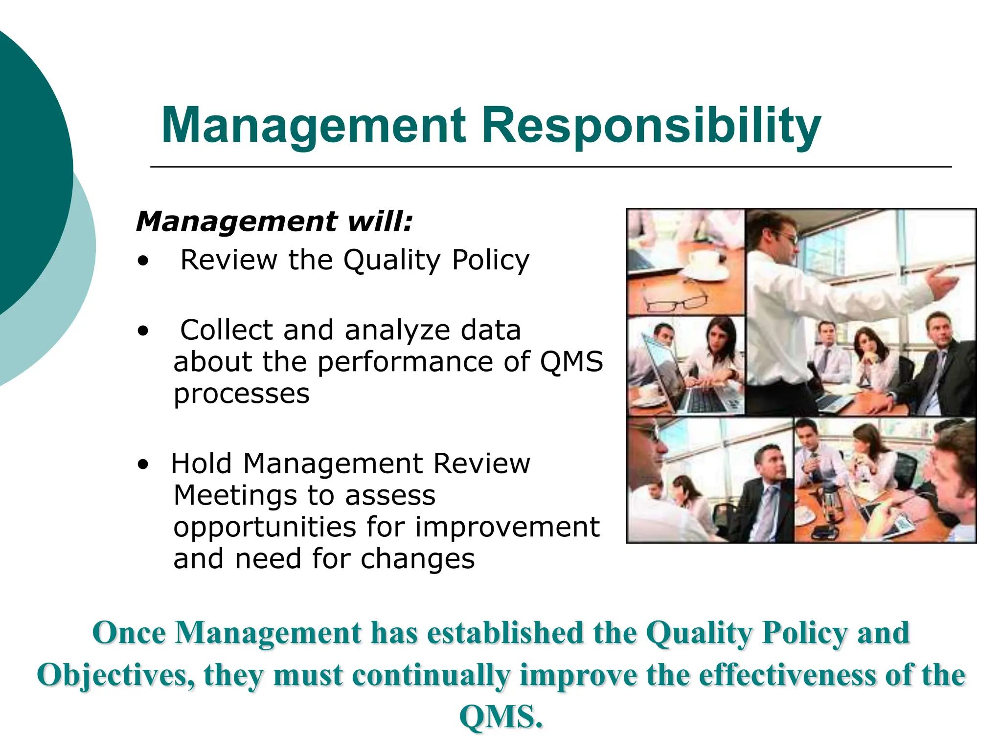 Management Responsibility
Management will:
• Review the Quality Policy
• Collect and analyze data
about the performance of QMS
processes
• Hold Management Review
Meetings to assess
opportunities for improvement
and need for changes
Once Management has established the Quality Policy and
Objectives, they must continually improve the effectiveness of the
QMS.
 